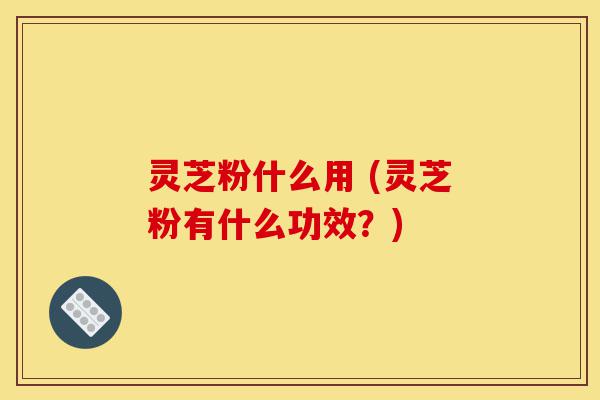 灵芝粉什么用 (灵芝粉有什么功效?)-第1张图片-灵芝之家 灵芝粉什么用 (灵芝粉有什么功效?)-第1张图片-灵芝之家