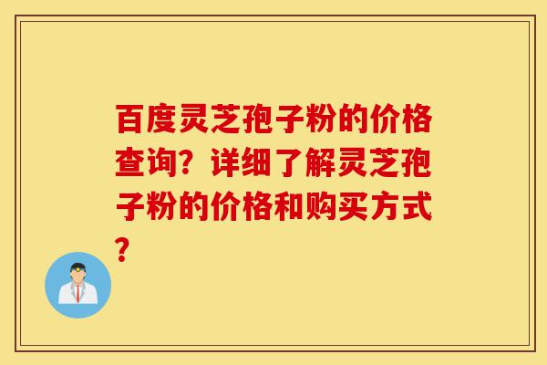 百度灵芝孢子粉的价格查询？详细了解灵芝孢子粉的价格和购买方式？-第1张图片-灵芝之家