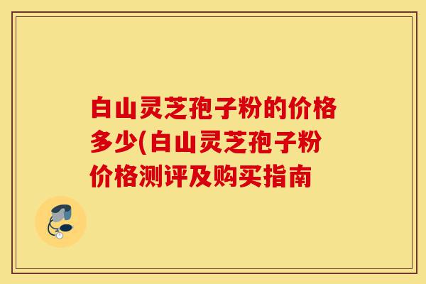 白山灵芝孢子粉的价格多少(白山灵芝孢子粉价格测评及购买指南-第1张图片-灵芝之家 白山灵芝孢子粉的价格多少(白山灵芝孢子粉价格测评及购买指南-第1张图片-灵芝之家