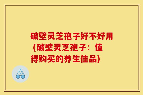 破壁灵芝孢子好不好用 (破壁灵芝孢子：值得购买的养生佳品)-第1张图片-灵芝之家