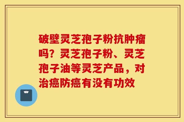 破壁灵芝孢子粉抗肿瘤吗？灵芝孢子粉、灵芝孢子油等灵芝产品，对治癌防癌有没有功效-第1张图片-灵芝之家