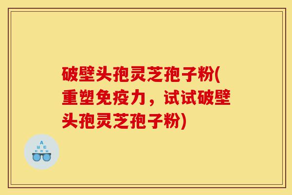 破壁头孢灵芝孢子粉(重塑免疫力，试试破壁头孢灵芝孢子粉)-第1张图片-灵芝之家