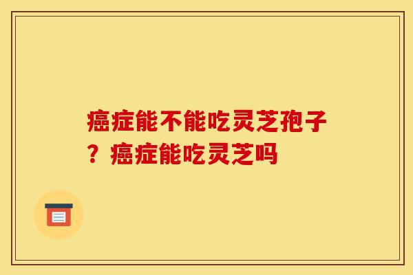 癌症能不能吃灵芝孢子?癌症能吃灵芝吗-第1张图片-灵芝之家 癌症能不能吃灵芝孢子?癌症能吃灵芝吗-第1张图片-灵芝之家