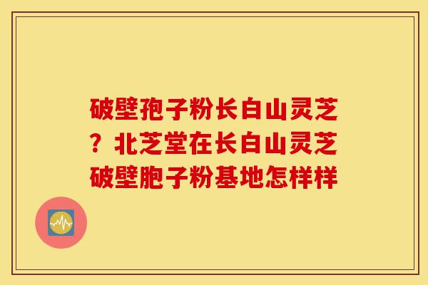 破壁孢子粉长白山灵芝?北芝堂在长白山灵芝破壁胞子粉基地怎样样-第1张图片-灵芝之家 破壁孢子粉长白山灵芝?北芝堂在长白山灵芝破壁胞子粉基地怎样样-第1张图片-灵芝之家