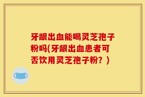 牙龈出血能喝灵芝孢子粉吗(牙龈出血患者可否饮用灵芝孢子粉?)-第1张图片-灵芝之家 牙龈出血能喝灵芝孢子粉吗(牙龈出血患者可否饮用灵芝孢子粉?)-第1张图片-灵芝之家