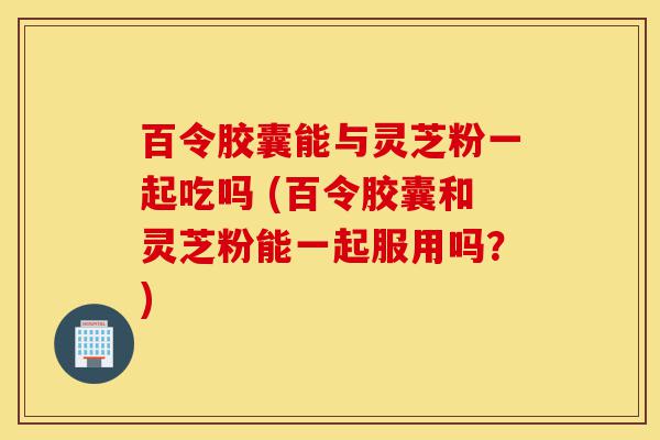 百令胶囊能与灵芝粉一起吃吗 (百令胶囊和灵芝粉能一起服用吗?)-第1张图片-灵芝之家 百令胶囊能与灵芝粉一起吃吗 (百令胶囊和灵芝粉能一起服用吗?)-第1张图片-灵芝之家