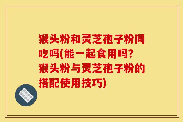 猴头粉和灵芝孢子粉同吃吗(能一起食用吗?猴头粉与灵芝孢子粉的搭配使用技巧)-第1张图片-灵芝之家 猴头粉和灵芝孢子粉同吃吗(能一起食用吗?猴头粉与灵芝孢子粉的搭配使用技巧)-第1张图片-灵芝之家