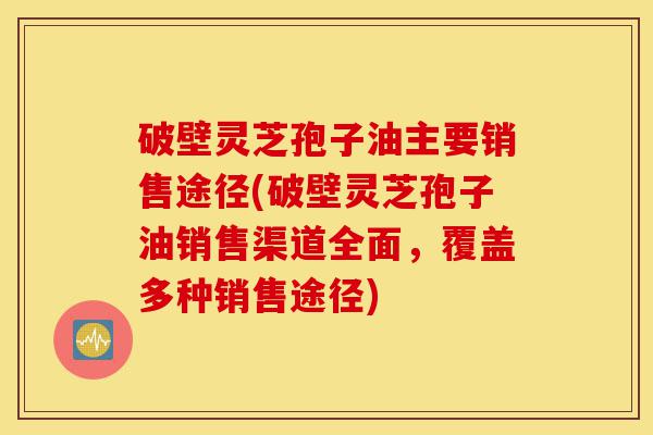 破壁灵芝孢子油主要销售途径(破壁灵芝孢子油销售渠道全面，覆盖多种销售途径)-第1张图片-灵芝之家