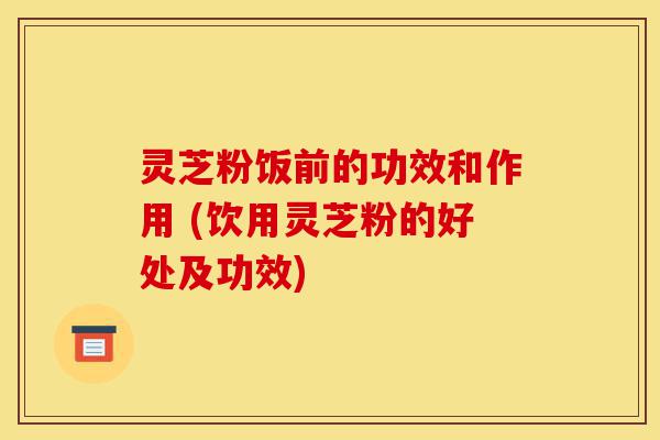 灵芝粉饭前的功效和作用 (饮用灵芝粉的好处及功效)-第1张图片-灵芝之家 灵芝粉饭前的功效和作用 (饮用灵芝粉的好处及功效)-第1张图片-灵芝之家