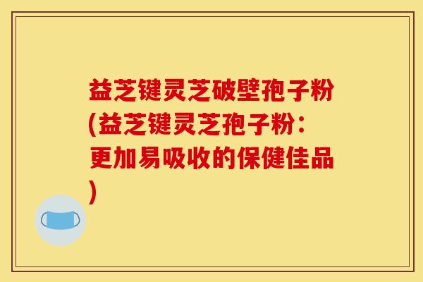 益芝键灵芝破壁孢子粉(益芝键灵芝孢子粉:更加易吸收的保健佳品)-第1张图片-灵芝之家 益芝键灵芝破壁孢子粉(益芝键灵芝孢子粉:更加易吸收的保健佳品)-第1张图片-灵芝之家