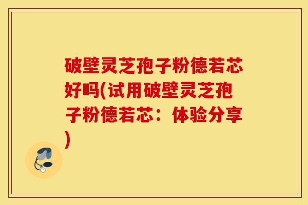 破壁灵芝孢子粉德若芯好吗(试用破壁灵芝孢子粉德若芯：体验分享)-第1张图片-灵芝之家