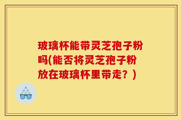玻璃杯能带灵芝孢子粉吗(能否将灵芝孢子粉放在玻璃杯里带走?)-第1张图片-灵芝之家 玻璃杯能带灵芝孢子粉吗(能否将灵芝孢子粉放在玻璃杯里带走?)-第1张图片-灵芝之家