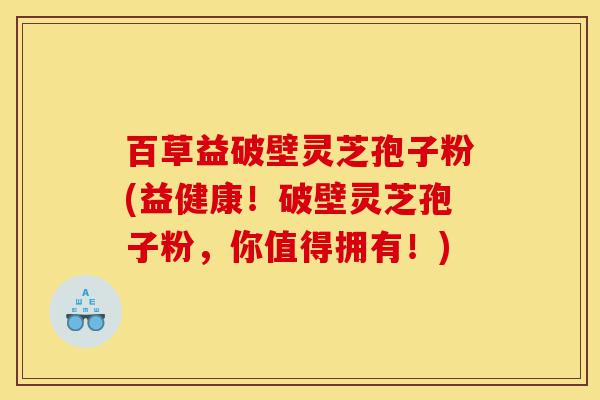 百草益破壁灵芝孢子粉(益健康！破壁灵芝孢子粉，你值得拥有！)-第1张图片-灵芝之家