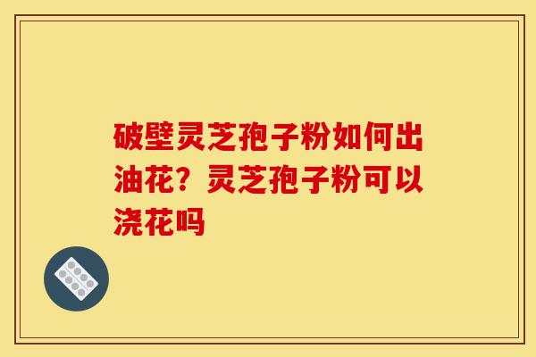 破壁灵芝孢子粉如何出油花？灵芝孢子粉可以浇花吗-第1张图片-灵芝之家