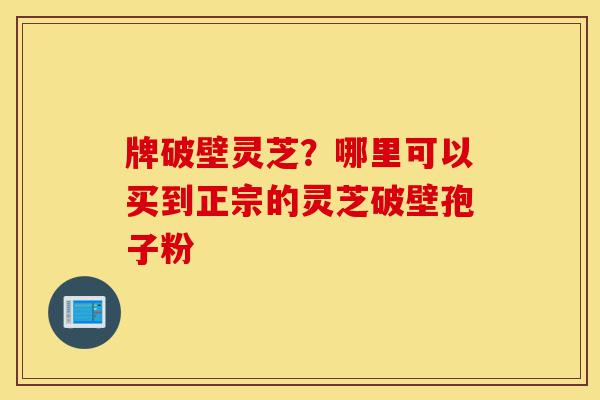牌破壁灵芝?哪里可以买到正宗的灵芝破壁孢子粉-第1张图片-灵芝之家 牌破壁灵芝?哪里可以买到正宗的灵芝破壁孢子粉-第1张图片-灵芝之家