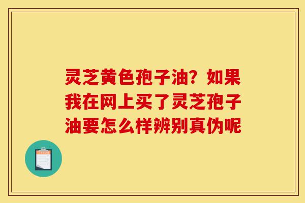 灵芝黄色孢子油?如果我在网上买了灵芝孢子油要怎么样辨别真伪呢-第1张图片-灵芝之家 灵芝黄色孢子油?如果我在网上买了灵芝孢子油要怎么样辨别真伪呢-第1张图片-灵芝之家