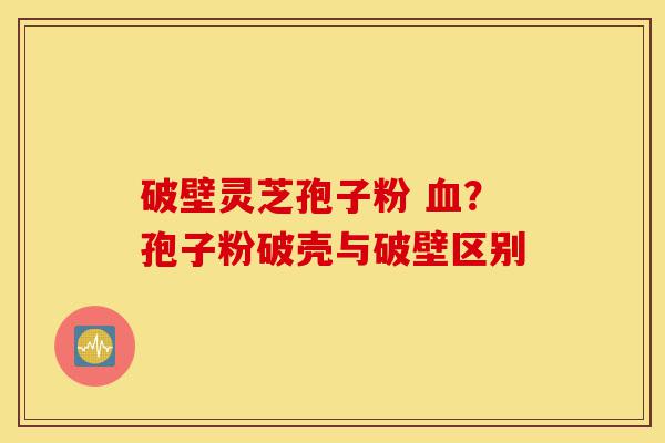 破壁灵芝孢子粉 血？孢子粉破壳与破壁区别-第1张图片-灵芝之家
