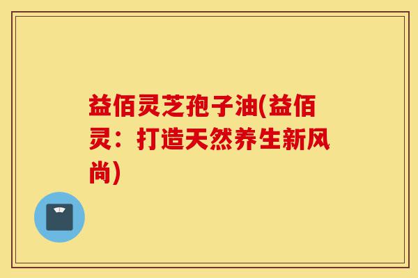 益佰灵芝孢子油(益佰灵:打造天然养生新风尚)-第1张图片-灵芝之家 益佰灵芝孢子油(益佰灵:打造天然养生新风尚)-第1张图片-灵芝之家