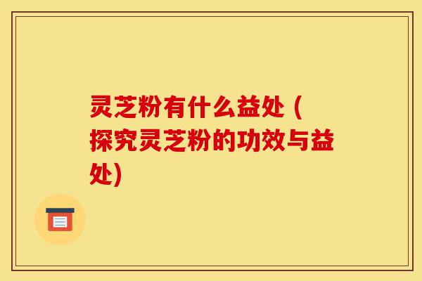 灵芝粉有什么益处 (探究灵芝粉的功效与益处)-第1张图片-灵芝之家
