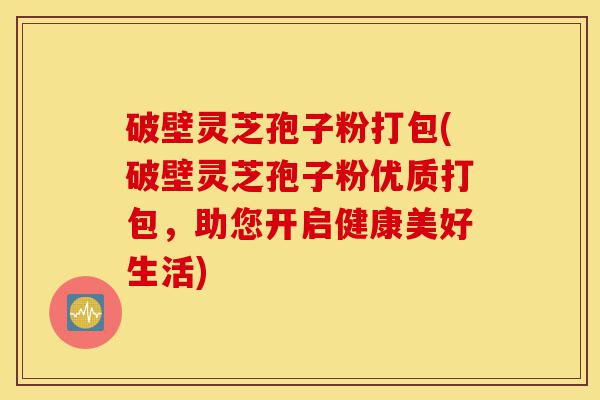 破壁灵芝孢子粉打包(破壁灵芝孢子粉优质打包，助您开启健康美好生活)-第1张图片-灵芝之家