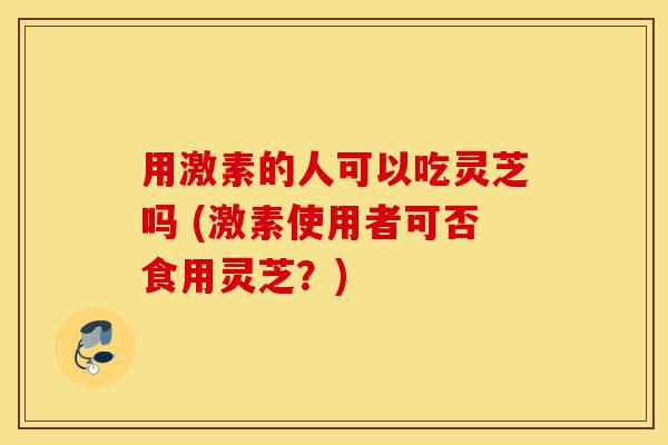 用激素的人可以吃灵芝吗 (激素使用者可否食用灵芝？)-第1张图片-灵芝之家