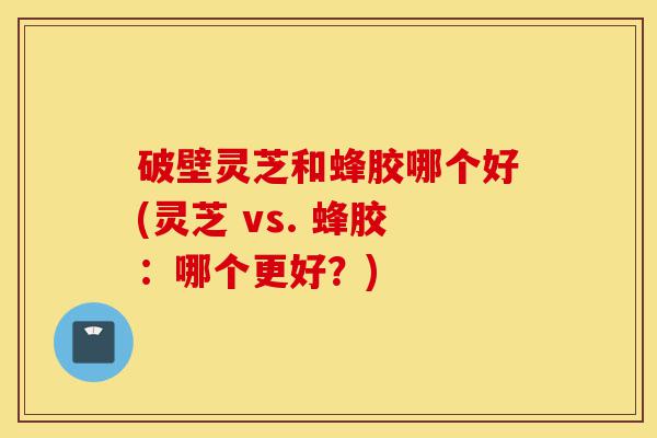 破壁灵芝和蜂胶哪个好(灵芝 vs. 蜂胶:哪个更好?)-第1张图片-灵芝之家 破壁灵芝和蜂胶哪个好(灵芝 vs. 蜂胶:哪个更好?)-第1张图片-灵芝之家