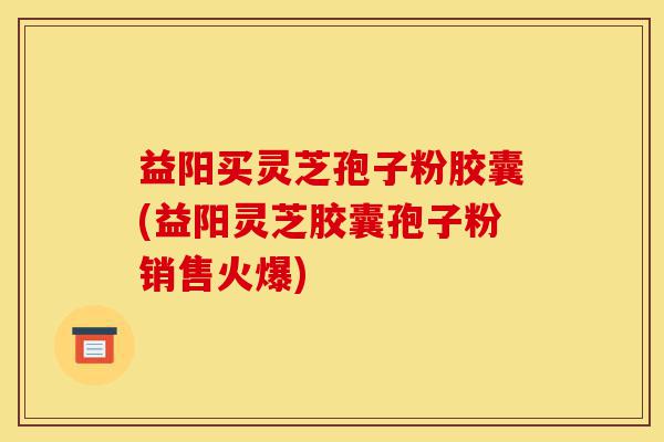 益阳买灵芝孢子粉胶囊(益阳灵芝胶囊孢子粉销售火爆)-第1张图片-灵芝之家 益阳买灵芝孢子粉胶囊(益阳灵芝胶囊孢子粉销售火爆)-第1张图片-灵芝之家