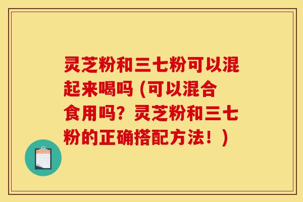 灵芝粉和三七粉可以混起来喝吗 (可以混合食用吗?灵芝粉和三七粉的正确搭配方法!)-第1张图片-灵芝之家 灵芝粉和三七粉可以混起来喝吗 (可以混合食用吗?灵芝粉和三七粉的正确搭配方法!)-第1张图片-灵芝之家