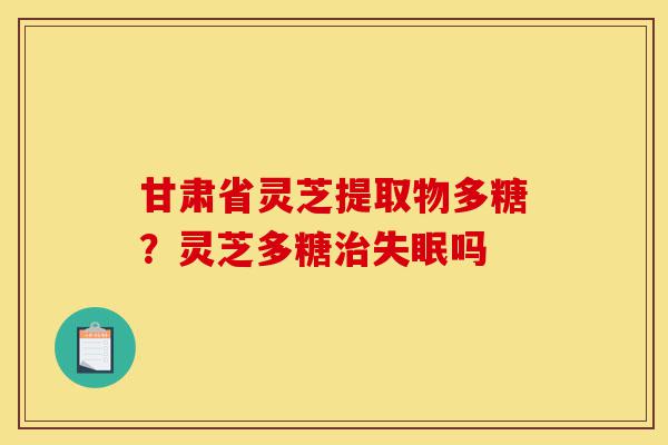 甘肃省灵芝提取物多糖?灵芝多糖治失眠吗-第1张图片-灵芝之家 甘肃省灵芝提取物多糖?灵芝多糖治失眠吗-第1张图片-灵芝之家