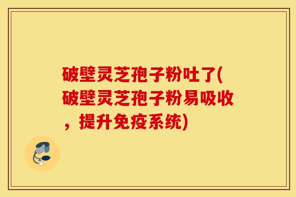 破壁灵芝孢子粉吐了(破壁灵芝孢子粉易吸收，提升免疫系统)-第1张图片-灵芝之家