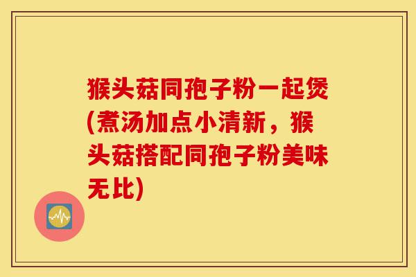 猴头菇同孢子粉一起煲(煮汤加点小清新,猴头菇搭配同孢子粉美味无比)-第1张图片-灵芝之家 猴头菇同孢子粉一起煲(煮汤加点小清新,猴头菇搭配同孢子粉美味无比)-第1张图片-灵芝之家