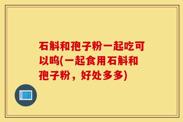 石斛和孢子粉一起吃可以呜(一起食用石斛和孢子粉,好处多多)-第1张图片-灵芝之家 石斛和孢子粉一起吃可以呜(一起食用石斛和孢子粉,好处多多)-第1张图片-灵芝之家
