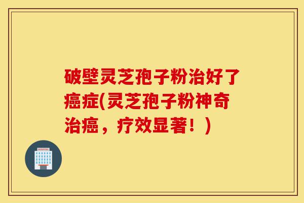 破壁灵芝孢子粉治好了癌症(灵芝孢子粉神奇治癌，疗效显著！)-第1张图片-灵芝之家