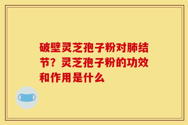 破壁灵芝孢子粉对肺结节？灵芝孢子粉的功效和作用是什么-第1张图片-灵芝之家