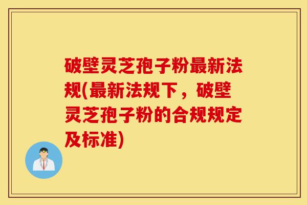 破壁灵芝孢子粉最新法规(最新法规下，破壁灵芝孢子粉的合规规定及标准)-第1张图片-灵芝之家