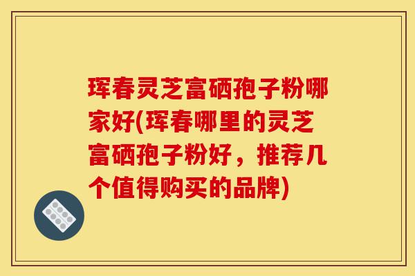 珲春灵芝富硒孢子粉哪家好(珲春哪里的灵芝富硒孢子粉好,推荐几个值得购买的品牌)-第1张图片-灵芝之家 珲春灵芝富硒孢子粉哪家好(珲春哪里的灵芝富硒孢子粉好,推荐几个值得购买的品牌)-第1张图片-灵芝之家