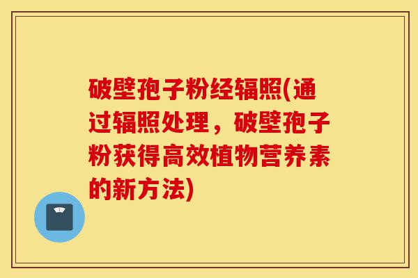 破壁孢子粉经辐照(通过辐照处理,破壁孢子粉获得高效植物营养素的新方法)-第1张图片-灵芝之家 破壁孢子粉经辐照(通过辐照处理,破壁孢子粉获得高效植物营养素的新方法)-第1张图片-灵芝之家
