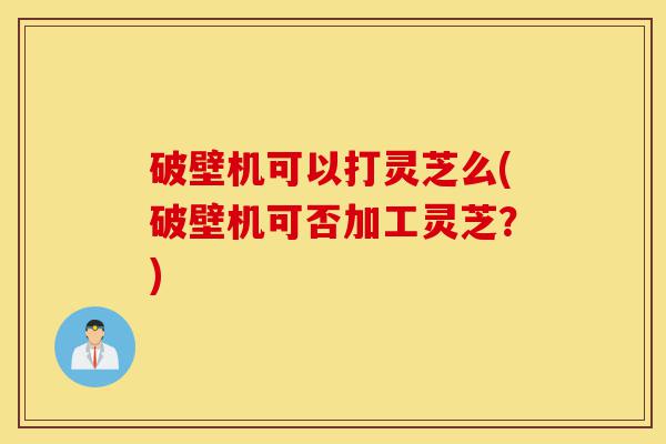 破壁机可以打灵芝么(破壁机可否加工灵芝?)-第1张图片-灵芝之家 破壁机可以打灵芝么(破壁机可否加工灵芝?)-第1张图片-灵芝之家