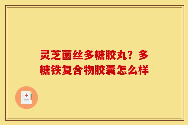灵芝菌丝多糖胶丸？多糖铁复合物胶囊怎么样-第1张图片-灵芝之家