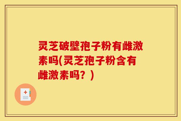 灵芝破壁孢子粉有雌激素吗(灵芝孢子粉含有雌激素吗?)-第1张图片-灵芝之家 灵芝破壁孢子粉有雌激素吗(灵芝孢子粉含有雌激素吗?)-第1张图片-灵芝之家