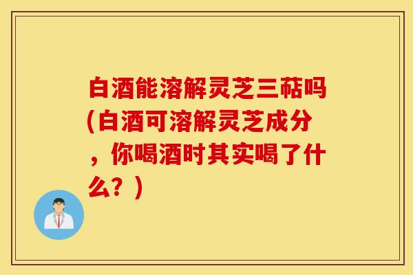 白酒能溶解灵芝三萜吗(白酒可溶解灵芝成分,你喝酒时其实喝了什么?)-第1张图片-灵芝之家 白酒能溶解灵芝三萜吗(白酒可溶解灵芝成分,你喝酒时其实喝了什么?)-第1张图片-灵芝之家