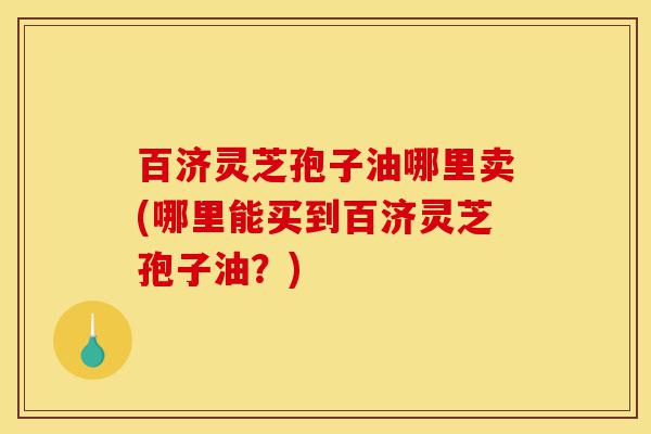 百济灵芝孢子油哪里卖(哪里能买到百济灵芝孢子油?)-第1张图片-灵芝之家 百济灵芝孢子油哪里卖(哪里能买到百济灵芝孢子油?)-第1张图片-灵芝之家