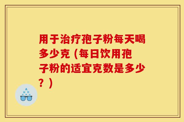 用于治疗孢子粉每天喝多少克 (每日饮用孢子粉的适宜克数是多少？)-第1张图片-灵芝之家