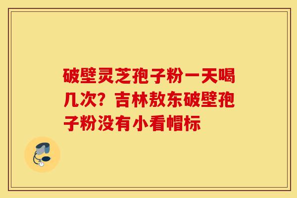 破壁灵芝孢子粉一天喝几次？吉林敖东破壁孢子粉没有小看帽标-第1张图片-灵芝之家