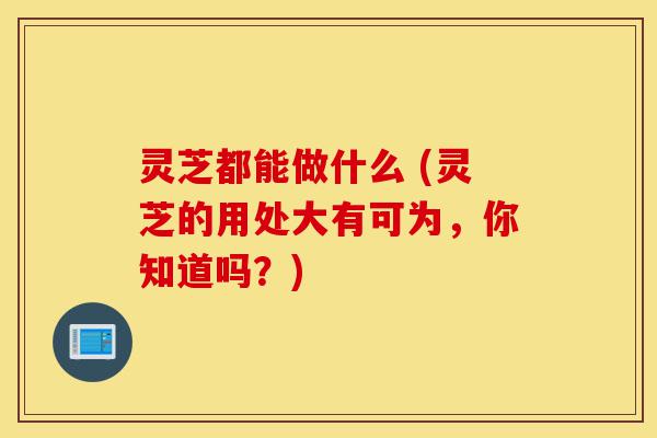 灵芝都能做什么 (灵芝的用处大有可为，你知道吗？)-第1张图片-灵芝之家