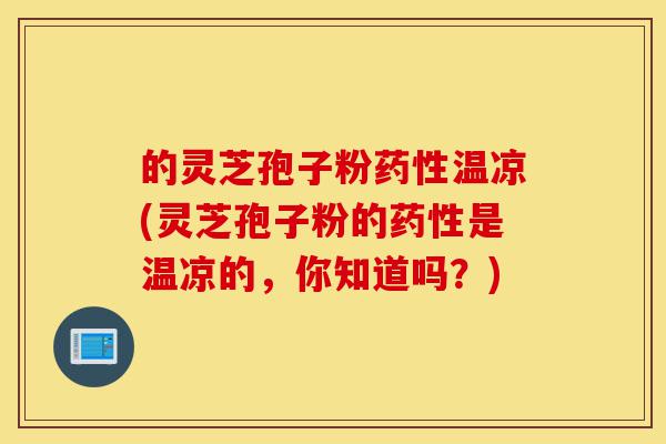 的灵芝孢子粉药性温凉(灵芝孢子粉的药性是温凉的，你知道吗？)-第1张图片-灵芝之家