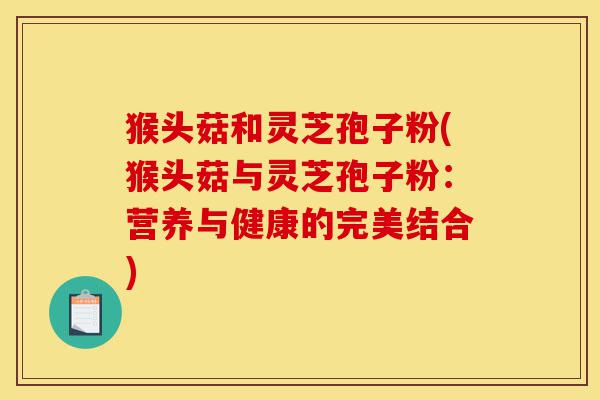 猴头菇和灵芝孢子粉(猴头菇与灵芝孢子粉:营养与健康的完美结合)-第1张图片-灵芝之家 猴头菇和灵芝孢子粉(猴头菇与灵芝孢子粉:营养与健康的完美结合)-第1张图片-灵芝之家