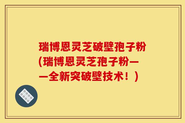瑞博恩灵芝破壁孢子粉(瑞博恩灵芝孢子粉——全新突破壁技术!)-第1张图片-灵芝之家 瑞博恩灵芝破壁孢子粉(瑞博恩灵芝孢子粉——全新突破壁技术!)-第1张图片-灵芝之家