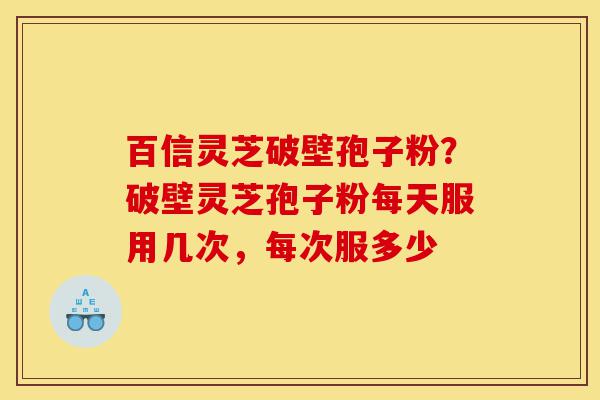 百信灵芝破壁孢子粉？破壁灵芝孢子粉每天服用几次，每次服多少-第1张图片-灵芝之家