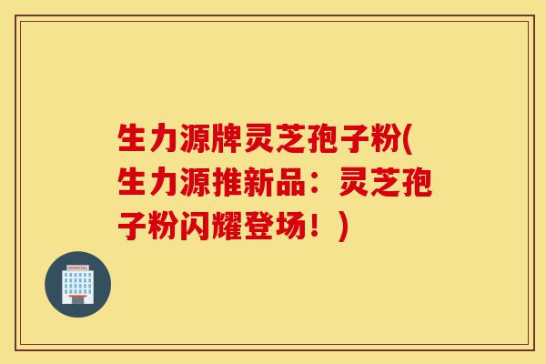 生力源牌灵芝孢子粉(生力源推新品:灵芝孢子粉闪耀登场!)-第1张图片-灵芝之家 生力源牌灵芝孢子粉(生力源推新品:灵芝孢子粉闪耀登场!)-第1张图片-灵芝之家